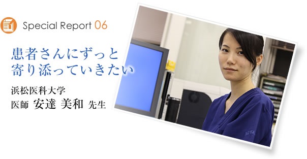 Special Report06　患者さんにずっと寄り添ってゆきたい　浜松医科大学　医師 安達美和先生