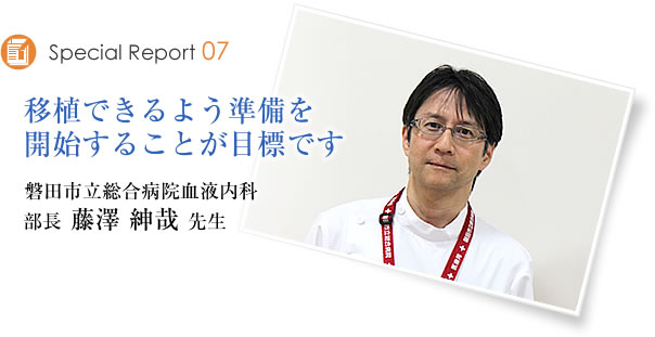 Special Report07　移植できるよう準備を開始することが目標です　磐田市立総合病院血液内科　部長　藤澤紳哉先生