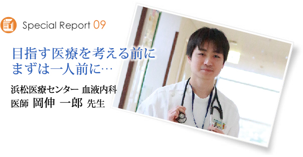 Special Report09　目指す医療を考える前に、まずは一人前に　浜松医療センター　医師 岡伸一郎先生
